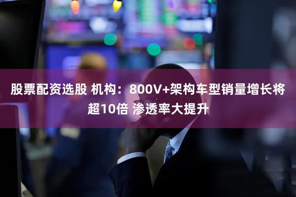 股票配资选股 机构：800V+架构车型销量增长将超10倍 渗透率大提升
